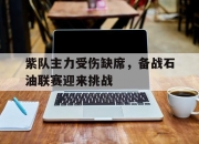 开云体育平台APP-包含紫队主力受伤缺席，备战石油联赛迎来挑战的词条